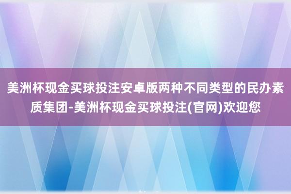 美洲杯现金买球投注安卓版两种不同类型的民办素质集团-美洲杯现金买球投注(官网)欢迎您