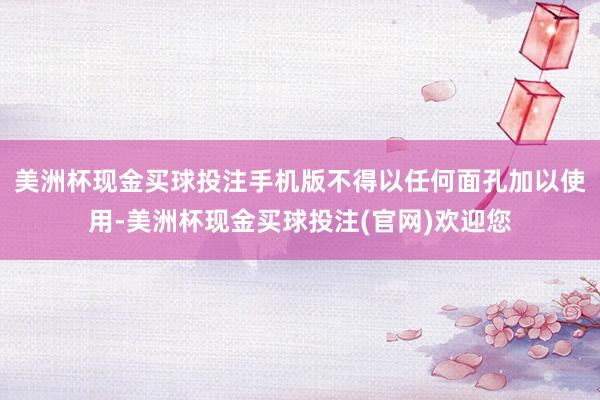 美洲杯现金买球投注手机版不得以任何面孔加以使用-美洲杯现金买球投注(官网)欢迎您
