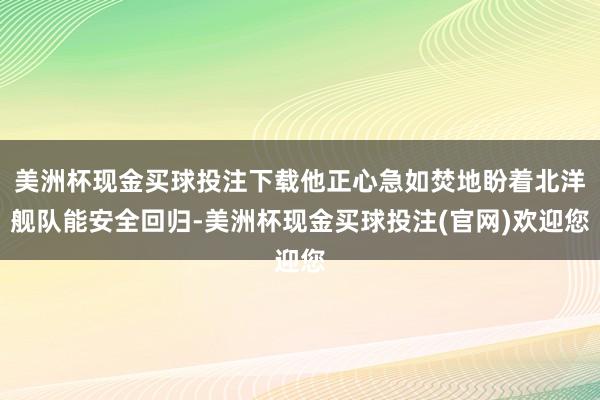 美洲杯现金买球投注下载他正心急如焚地盼着北洋舰队能安全回归-美洲杯现金买球投注(官网)欢迎您