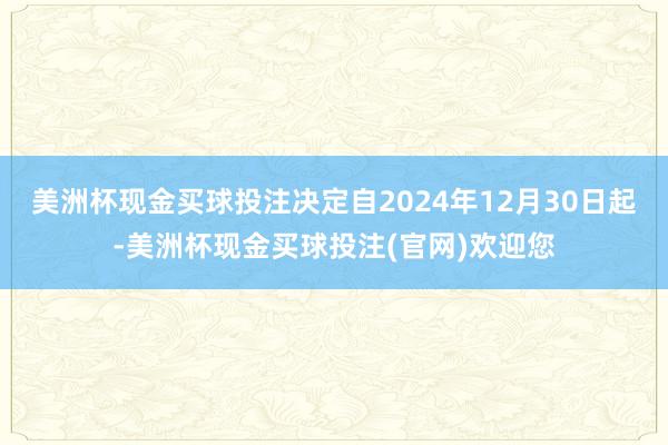 美洲杯现金买球投注决定自2024年12月30日起-美洲杯现金买球投注(官网)欢迎您