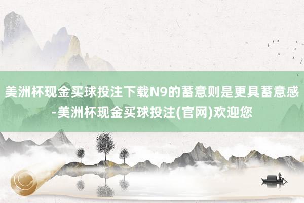 美洲杯现金买球投注下载N9的蓄意则是更具蓄意感-美洲杯现金买球投注(官网)欢迎您