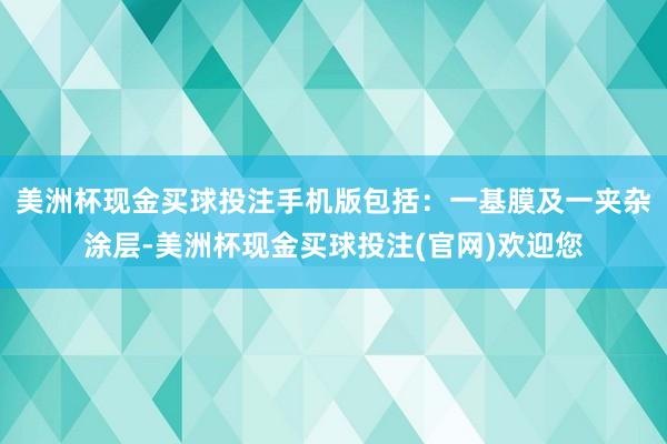 美洲杯现金买球投注手机版包括：一基膜及一夹杂涂层-美洲杯现金买球投注(官网)欢迎您