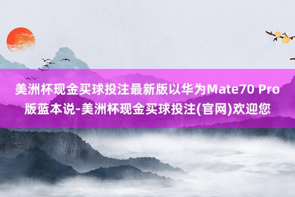 美洲杯现金买球投注最新版以华为Mate70 Pro版蓝本说-美洲杯现金买球投注(官网)欢迎您