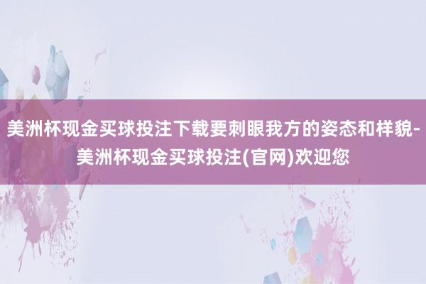 美洲杯现金买球投注下载要刺眼我方的姿态和样貌-美洲杯现金买球投注(官网)欢迎您