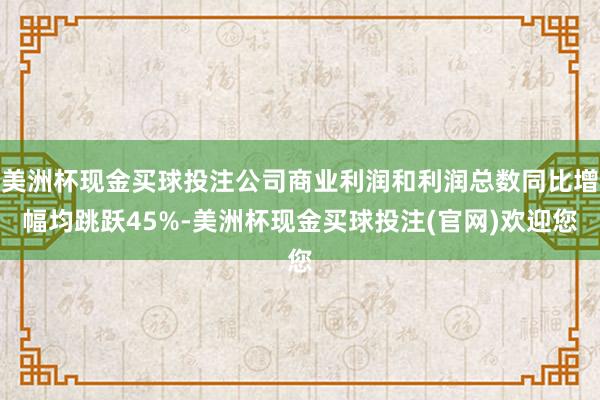 美洲杯现金买球投注公司商业利润和利润总数同比增幅均跳跃45%-美洲杯现金买球投注(官网)欢迎您