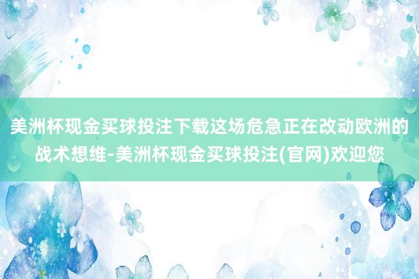 美洲杯现金买球投注下载这场危急正在改动欧洲的战术想维-美洲杯现金买球投注(官网)欢迎您