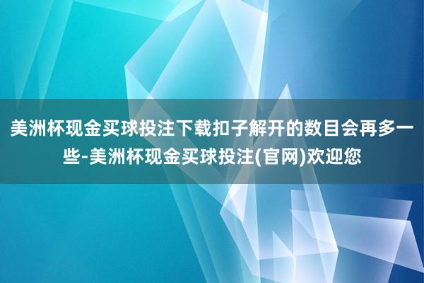 美洲杯现金买球投注下载扣子解开的数目会再多一些-美洲杯现金买球投注(官网)欢迎您