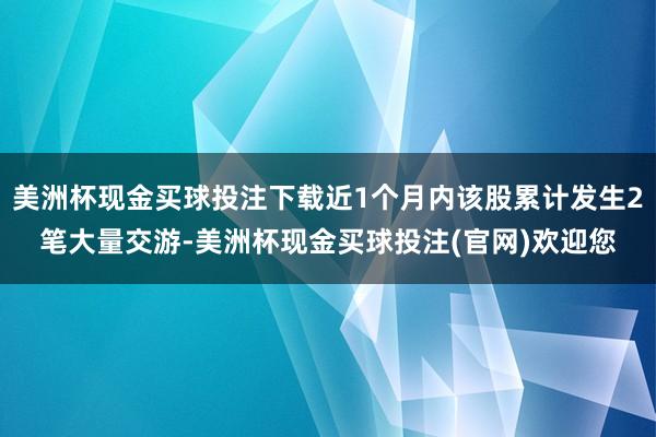 美洲杯现金买球投注下载近1个月内该股累计发生2笔大量交游-美洲杯现金买球投注(官网)欢迎您
