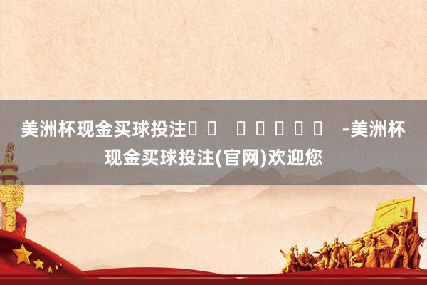 美洲杯现金买球投注		  					  -美洲杯现金买球投注(官网)欢迎您