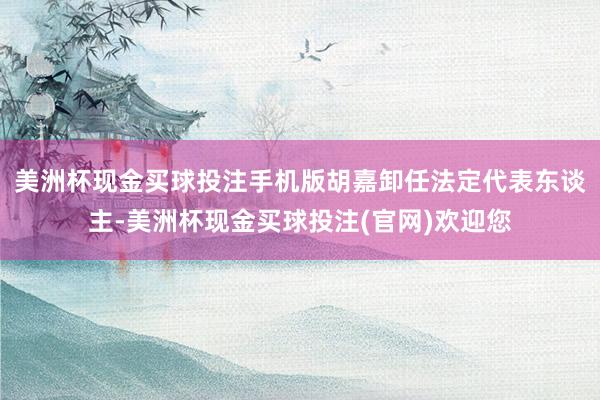 美洲杯现金买球投注手机版胡嘉卸任法定代表东谈主-美洲杯现金买球投注(官网)欢迎您