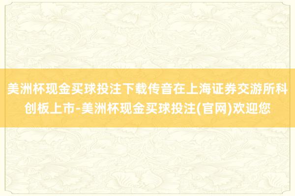 美洲杯现金买球投注下载传音在上海证券交游所科创板上市-美洲杯现金买球投注(官网)欢迎您