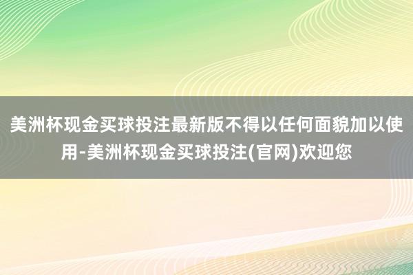 美洲杯现金买球投注最新版不得以任何面貌加以使用-美洲杯现金买球投注(官网)欢迎您