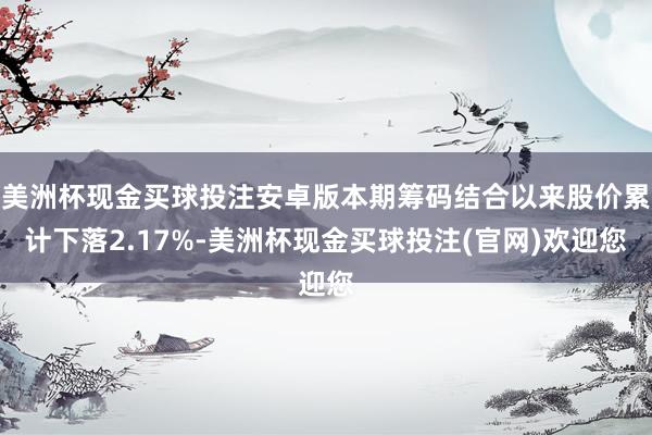美洲杯现金买球投注安卓版本期筹码结合以来股价累计下落2.17%-美洲杯现金买球投注(官网)欢迎您