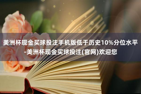 美洲杯现金买球投注手机版低于历史10%分位水平-美洲杯现金买球投注(官网)欢迎您