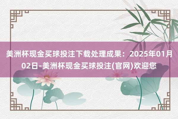 美洲杯现金买球投注下载处理成果：2025年01月02日-美洲杯现金买球投注(官网)欢迎您
