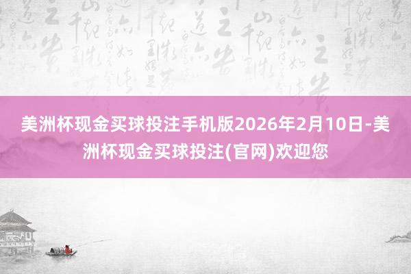 美洲杯现金买球投注手机版2026年2月10日-美洲杯现金买球投注(官网)欢迎您