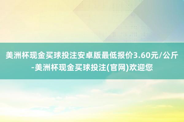 美洲杯现金买球投注安卓版最低报价3.60元/公斤-美洲杯现金买球投注(官网)欢迎您