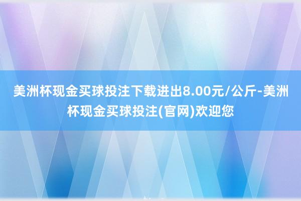 美洲杯现金买球投注下载进出8.00元/公斤-美洲杯现金买球投注(官网)欢迎您