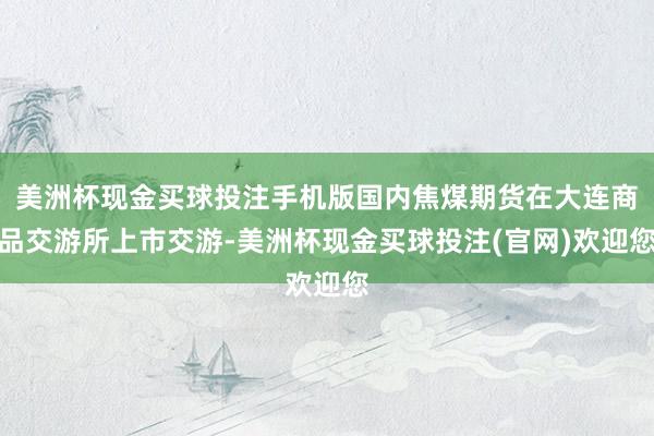 美洲杯现金买球投注手机版国内焦煤期货在大连商品交游所上市交游-美洲杯现金买球投注(官网)欢迎您