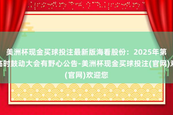 美洲杯现金买球投注最新版海看股份：2025年第一次临时鼓动大会有野心公告-美洲杯现金买球投注(官网)欢迎您