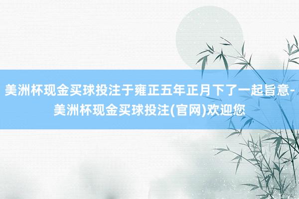 美洲杯现金买球投注于雍正五年正月下了一起旨意-美洲杯现金买球投注(官网)欢迎您