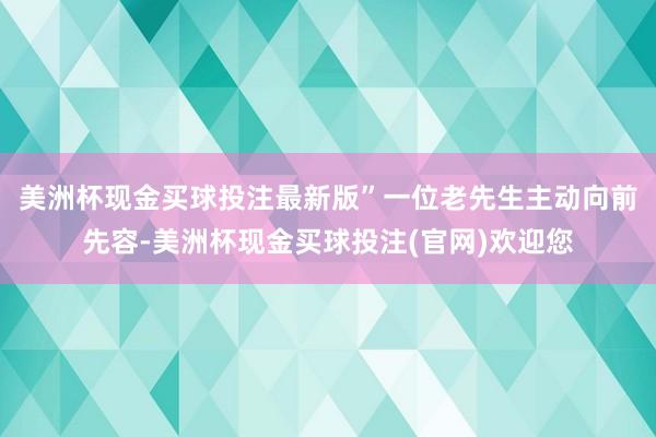 美洲杯现金买球投注最新版”　　一位老先生主动向前先容-美洲杯现金买球投注(官网)欢迎您