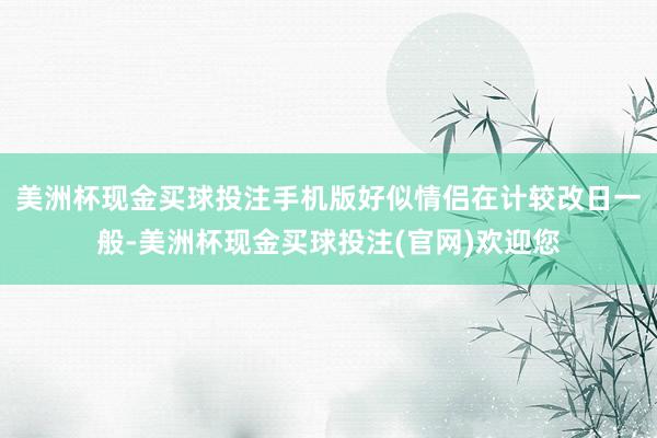 美洲杯现金买球投注手机版好似情侣在计较改日一般-美洲杯现金买球投注(官网)欢迎您
