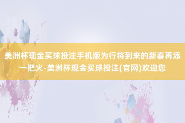 美洲杯现金买球投注手机版为行将到来的新春再添一把火-美洲杯现金买球投注(官网)欢迎您