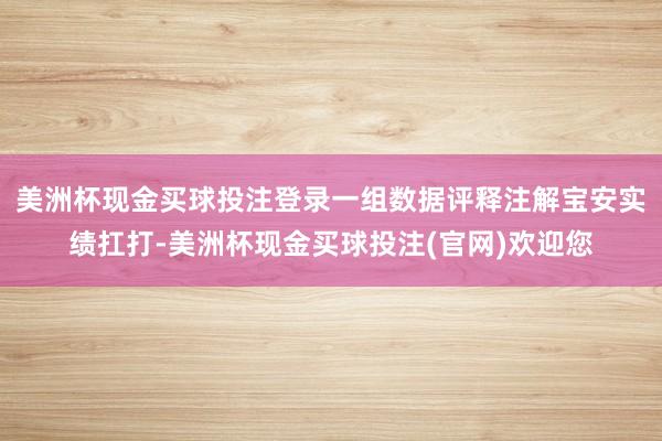 美洲杯现金买球投注登录一组数据评释注解宝安实绩扛打-美洲杯现金买球投注(官网)欢迎您