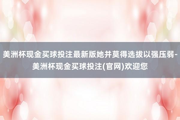 美洲杯现金买球投注最新版她并莫得选拔以强压弱-美洲杯现金买球投注(官网)欢迎您