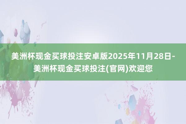 美洲杯现金买球投注安卓版 2025年11月28日-美洲杯现金买球投注(官网)欢迎您