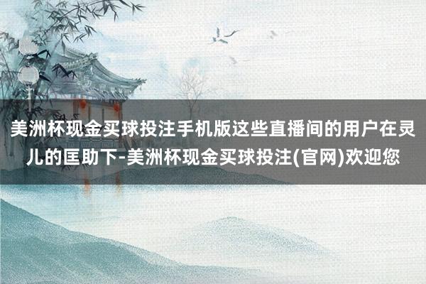 美洲杯现金买球投注手机版这些直播间的用户在灵儿的匡助下-美洲杯现金买球投注(官网)欢迎您