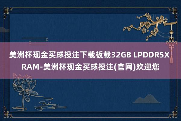 美洲杯现金买球投注下载板载32GB LPDDR5X RAM-美洲杯现金买球投注(官网)欢迎您