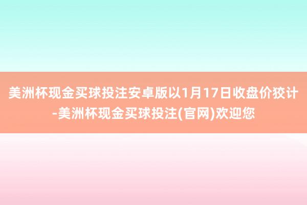 美洲杯现金买球投注安卓版以1月17日收盘价狡计-美洲杯现金买球投注(官网)欢迎您