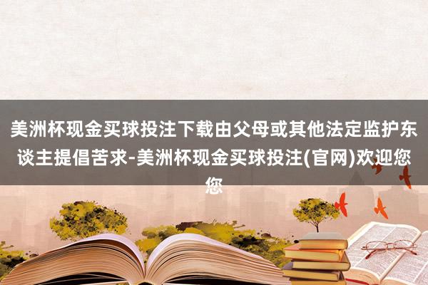 美洲杯现金买球投注下载由父母或其他法定监护东谈主提倡苦求-美洲杯现金买球投注(官网)欢迎您
