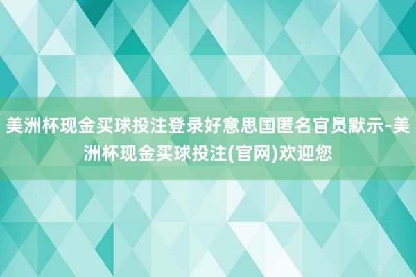 美洲杯现金买球投注登录好意思国匿名官员默示-美洲杯现金买球投注(官网)欢迎您