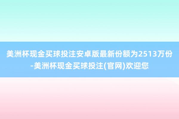 美洲杯现金买球投注安卓版最新份额为2513万份-美洲杯现金买球投注(官网)欢迎您