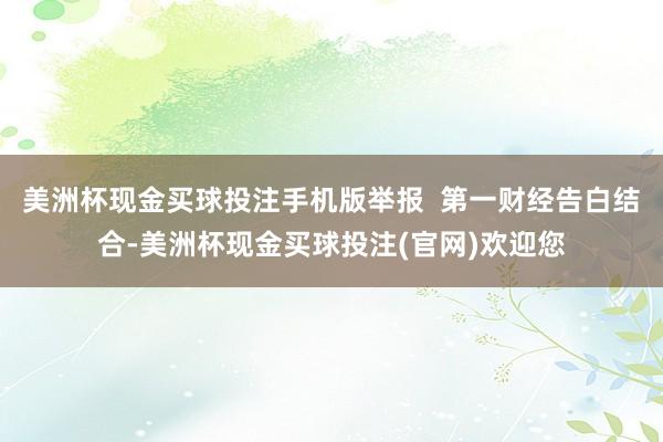 美洲杯现金买球投注手机版举报 第一财经告白结合-美洲杯现金买球投注(官网)欢迎您