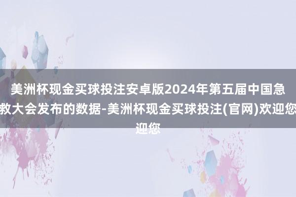 美洲杯现金买球投注安卓版2024年第五届中国急救大会发布的数据-美洲杯现金买球投注(官网)欢迎您