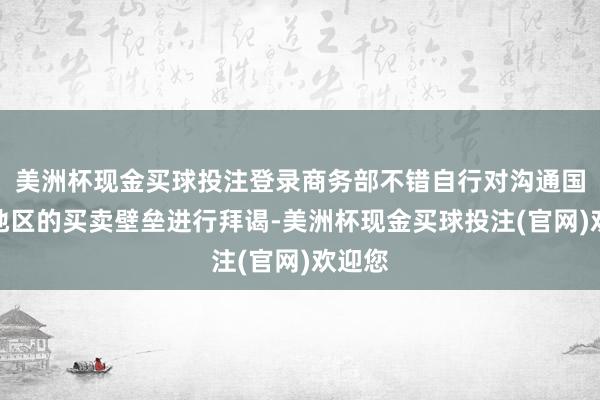 美洲杯现金买球投注登录商务部不错自行对沟通国度和地区的买卖壁垒进行拜谒-美洲杯现金买球投注(官网)欢迎您