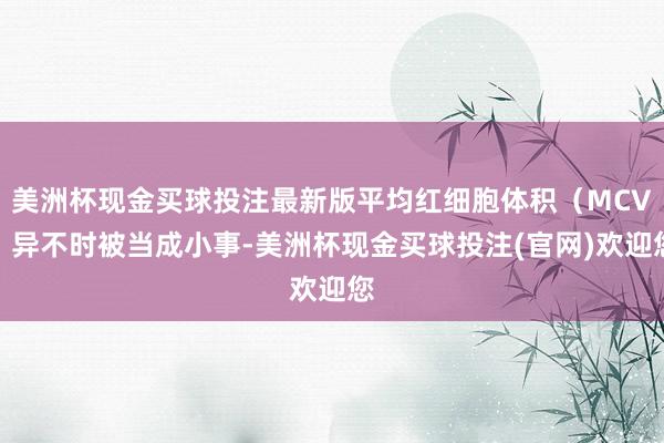 美洲杯现金买球投注最新版平均红细胞体积（MCV）异不时被当成小事-美洲杯现金买球投注(官网)欢迎您