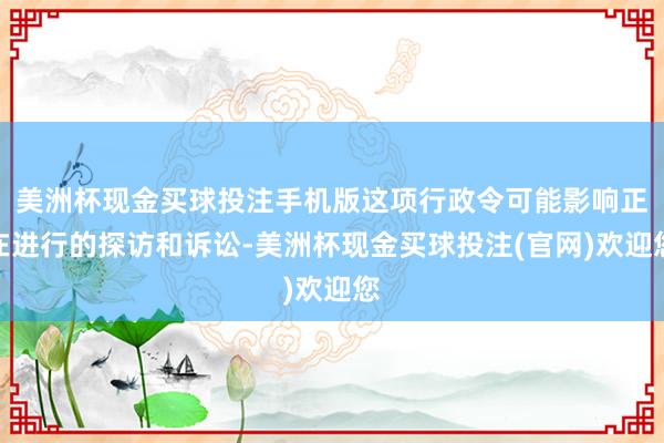 美洲杯现金买球投注手机版这项行政令可能影响正在进行的探访和诉讼-美洲杯现金买球投注(官网)欢迎您
