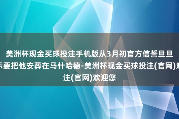 美洲杯现金买球投注手机版从3月初官方信誓旦旦地告示要把他安葬在马什哈德-美洲杯现金买球投注(官网)欢迎您
