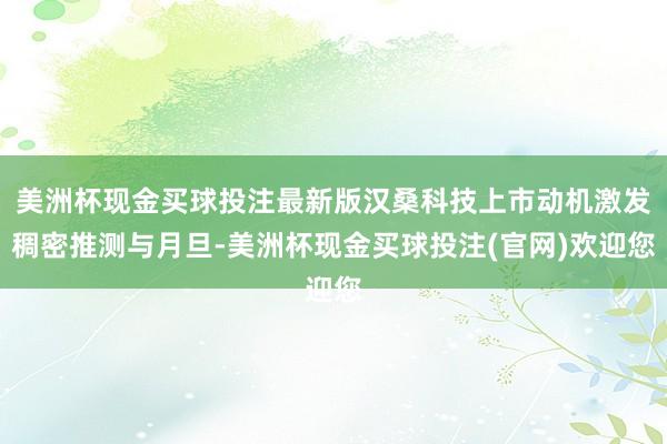 美洲杯现金买球投注最新版汉桑科技上市动机激发稠密推测与月旦-美洲杯现金买球投注(官网)欢迎您