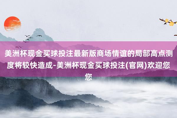 美洲杯现金买球投注最新版商场情谊的局部高点测度将较快造成-美洲杯现金买球投注(官网)欢迎您
