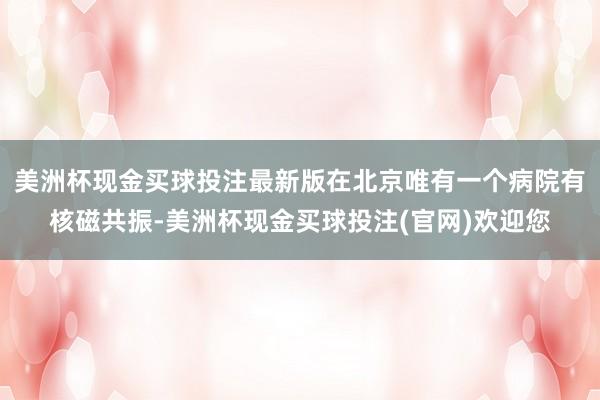 美洲杯现金买球投注最新版在北京唯有一个病院有核磁共振-美洲杯现金买球投注(官网)欢迎您