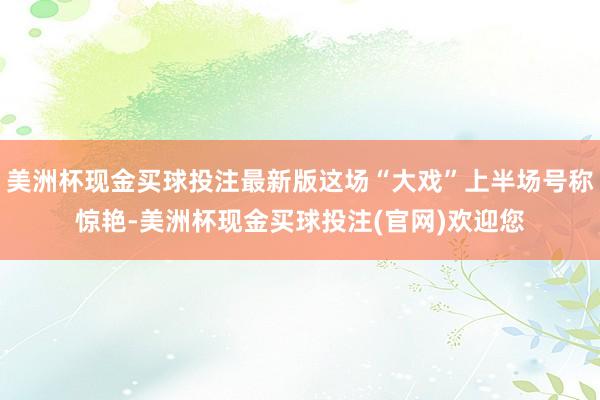 美洲杯现金买球投注最新版这场“大戏”上半场号称惊艳-美洲杯现金买球投注(官网)欢迎您