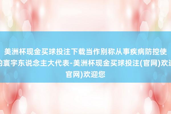 美洲杯现金买球投注下载当作别称从事疾病防控使命的寰宇东说念主大代表-美洲杯现金买球投注(官网)欢迎您