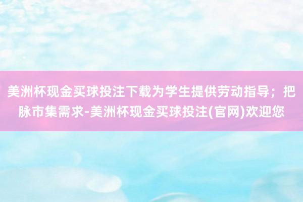 美洲杯现金买球投注下载为学生提供劳动指导；把脉市集需求-美洲杯现金买球投注(官网)欢迎您