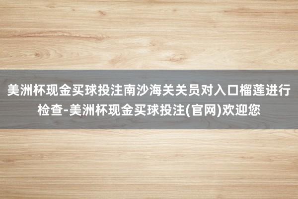 美洲杯现金买球投注南沙海关关员对入口榴莲进行检查-美洲杯现金买球投注(官网)欢迎您